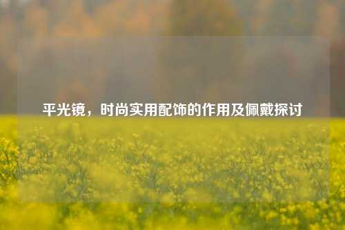 平光镜,时尚实用配饰的作用及佩戴探讨
