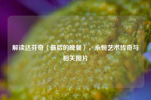 解读达芬奇〈最后的晚餐〉,永恒艺术传奇与相关图片