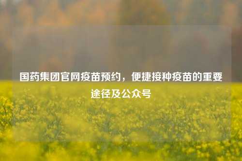 国药集团官网疫苗预约,便捷接种疫苗的重要途径及公众号