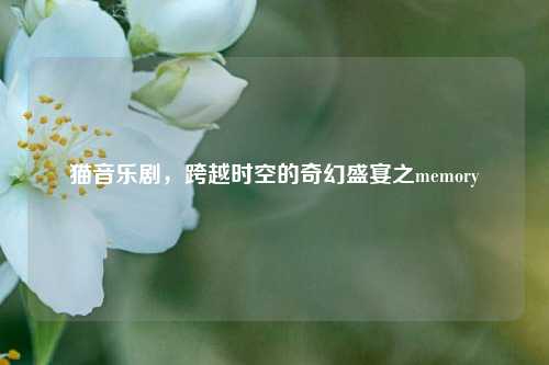 猫音乐剧,跨越时空的奇幻盛宴之memory