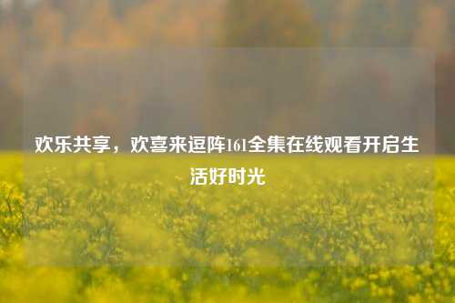 欢乐共享，欢喜来逗阵161全集在线观看开启生活好时光