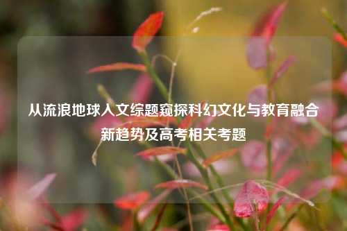 从流浪地球入文综题窥探科幻文化与教育融合新趋势及高考相关考题