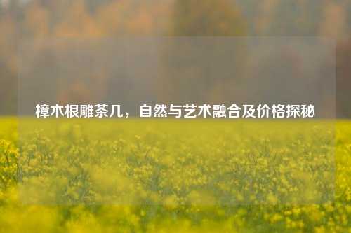 樟木根雕茶几，自然与艺术融合及价格探秘