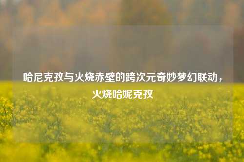 哈尼克孜与火烧赤壁的跨次元奇妙梦幻联动,火烧哈妮克孜