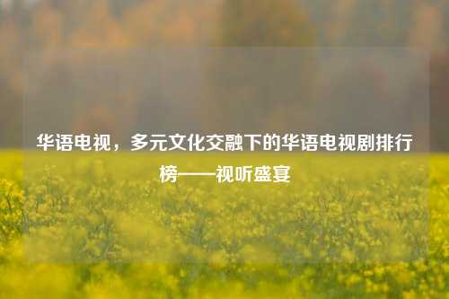 华语电视，多元文化交融下的华语电视剧排行榜——视听盛宴