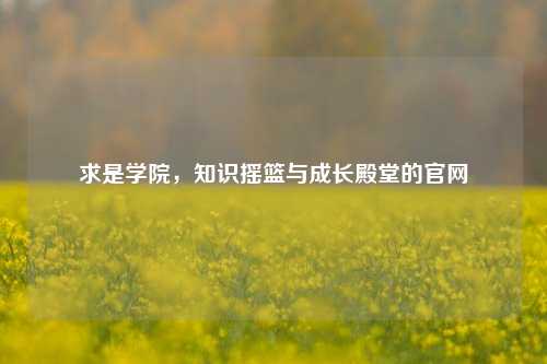 求是学院，知识摇篮与成长殿堂的官网
