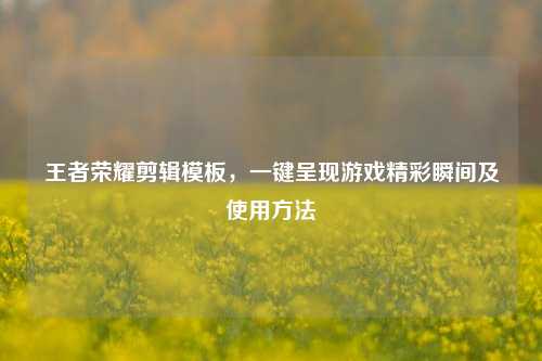 王者荣耀剪辑模板，一键呈现游戏精彩瞬间及使用方法