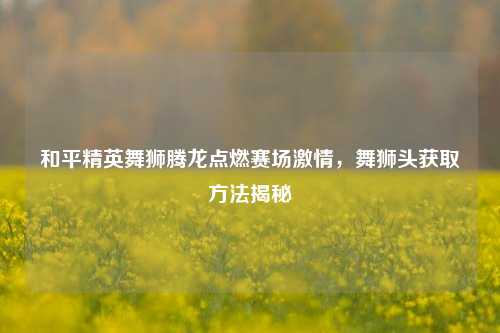 和平精英舞狮腾龙点燃赛场激情,舞狮头获取方法揭秘