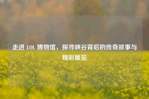 走进 LOL 博物馆，探寻峡谷背后的传奇故事与精彩展览