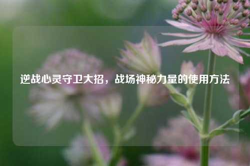逆战心灵守卫大招,战场神秘力量的使用方法