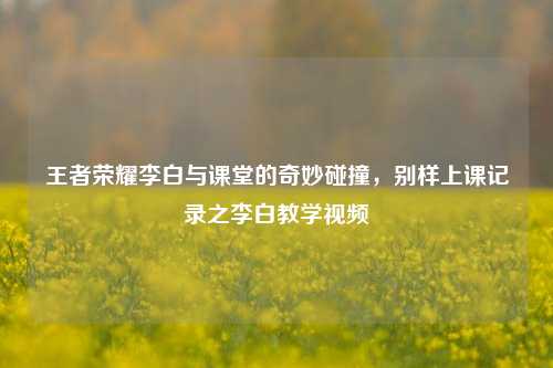 王者荣耀李白与课堂的奇妙碰撞，别样上课记录之李白教学视频