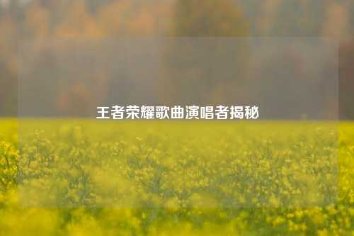 王者荣耀歌曲演唱者揭秘