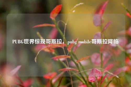 PUBG世界惊现哥斯拉,pubg mobile哥斯拉降临