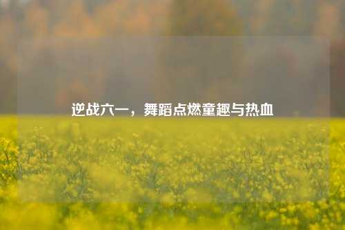 逆战六一,舞蹈点燃童趣与热血