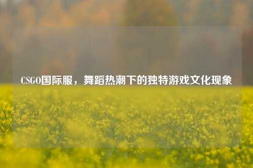 CSGO国际服，舞蹈热潮下的独特游戏文化现象