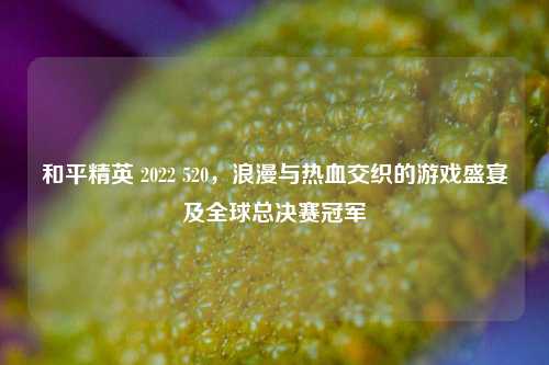 和平精英 2022 520，浪漫与热血交织的游戏盛宴及全球总决赛冠军