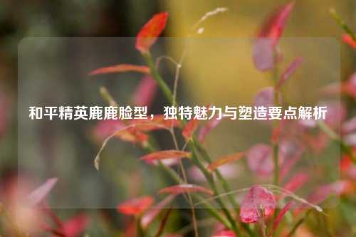 和平精英鹿鹿脸型，独特魅力与塑造要点解析