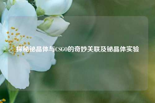 探秘铋晶体与CSGO的奇妙关联及铋晶体实验