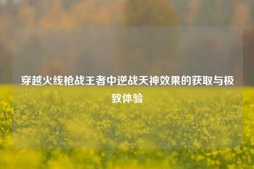 穿越火线枪战王者中逆战天神效果的获取与极致体验