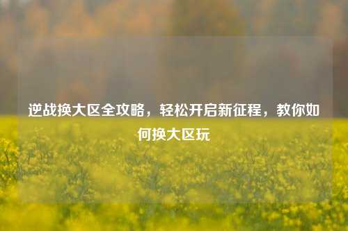 逆战换大区全攻略，轻松开启新征程，教你如何换大区玩