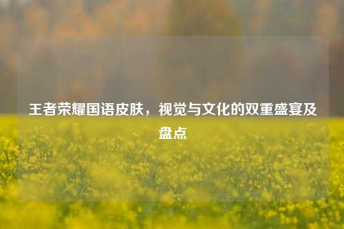 王者荣耀国语皮肤，视觉与文化的双重盛宴及盘点
