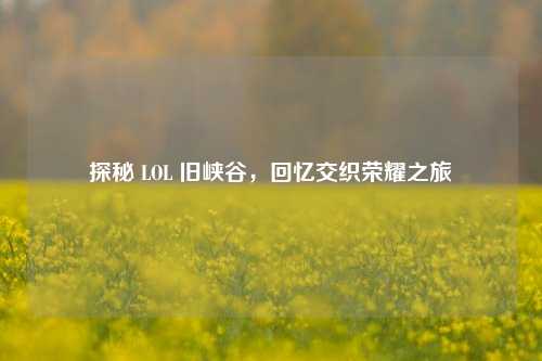 探秘 LOL 旧峡谷，回忆交织荣耀之旅
