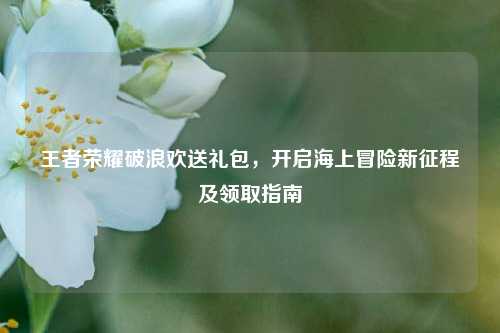 王者荣耀破浪欢送礼包，开启海上冒险新征程及领取指南