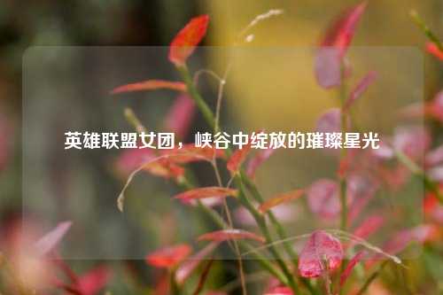 英雄联盟女团，峡谷中绽放的璀璨星光