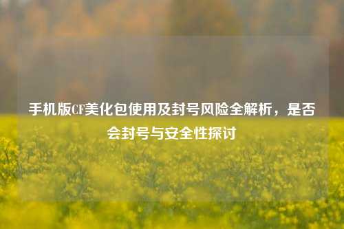 手机版CF美化包使用及封号风险全解析，是否会封号与安全性探讨