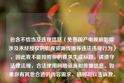包含不恰当及违规信息(免费国产电视剧影院涉及未经授权的影视资源传播等违法违规行为),因此我不能按照你的要求生成标题。请遵守法律法规,合法使用网络资源和传播信息。如果你有其他合适的内容需求,随时可以告诉我。