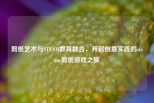 剪纸艺术与STEAM教育融合，开启创意实践的steam剪纸游戏之旅