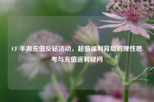 CF 手游充值反钻活动，超值福利背后的理性思考与充值返利疑问