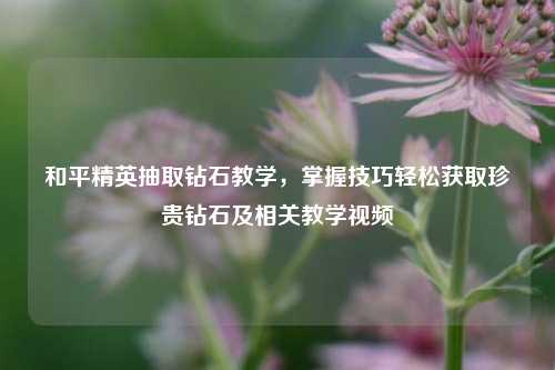 和平精英抽取钻石教学，掌握技巧轻松获取珍贵钻石及相关教学视频