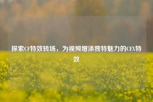 探索CF特效转场,为视频增添独特魅力的CFX特效