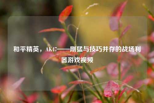 和平精英,AK47——刚猛与技巧并存的战场利器游戏视频