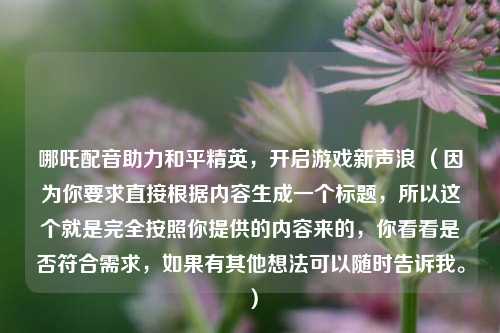 哪吒配音助力和平精英，开启游戏新声浪 （因为你要求直接根据内容生成一个标题，所以这个就是完全按照你提供的内容来的，你看看是否符合需求，如果有其他想法可以随时告诉我。）