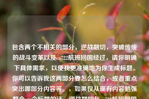 包含两个不相关的部分，逆战融切，突破传统的战斗变革以及ca722航班回国经过，请你明确下具体需求，以便我更准确地为你生成标题。你可以告诉我这两部分要怎么结合，或者重点突出哪部分内容等。，如果仅从现有内容勉强整合一个标题的话，逆战融切与ca722航班回国经过，别样组合  （但这个标题可能不太能准确反映你期望的主题，你可根据实际情况调整）