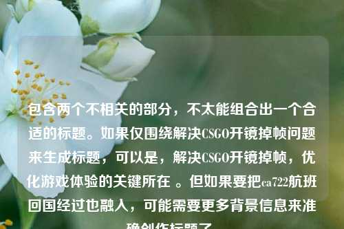 包含两个不相关的部分,不太能组合出一个合适的标题。如果仅围绕解决CSGO开镜掉帧问题来生成标题,可以是,解决CSGO开镜掉帧,优化游戏体验的关键所在 。但如果要把ca722航班回国经过也融入,可能需要更多背景信息来准确创作标题了。