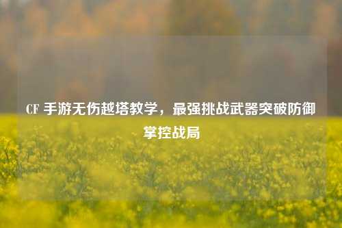 CF 手游无伤越塔教学,最强挑战武器突破防御掌控战局