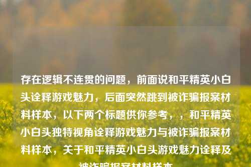 存在逻辑不连贯的问题，前面说和平精英小白头诠释游戏魅力，后面突然跳到被诈骗报案材料样本，以下两个标题供你参考，，和平精英小白头独特视角诠释游戏魅力与被诈骗报案材料样本，关于和平精英小白头游戏魅力诠释及被诈骗报案材料样本
