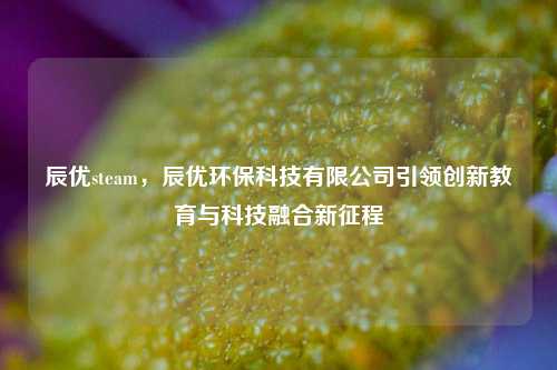 辰优steam,辰优环保科技有限公司引领创新教育与科技融合新征程