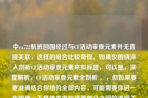 中ca722航班回国经过与CF活动审查元素并无直接关联，这样的组合比较奇怪。如果仅围绕深入剖析CF活动审查元素来拟标题，可以是，深度解析，CF活动审查元素全剖析 。，但如果要更准确结合你给的全部内容，可能需要你进一步明确一下具体需求和这两部分之间的逻辑关系，以便生成更合适的标题 。