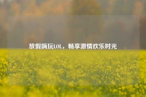 放假嗨玩LOL,畅享激情欢乐时光