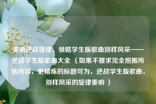 奏响逆战旋律，领略学生版歌曲别样风采——逆战学生版歌曲大全 （如果不要求完全照搬所给内容，更精炼的标题可为，逆战学生版歌曲，别样风采的旋律奏响 ）