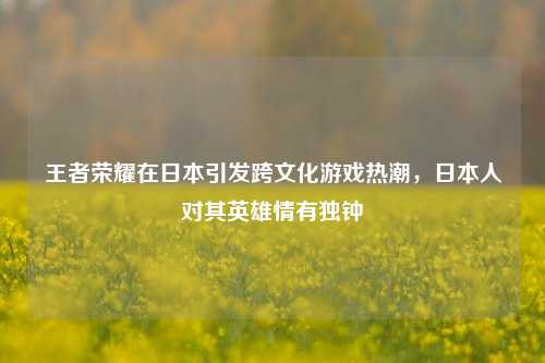 王者荣耀在日本引发跨文化游戏热潮，日本人对其英雄情有独钟