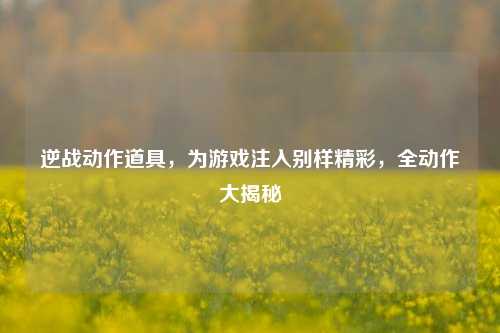逆战动作道具，为游戏注入别样精彩，全动作大揭秘