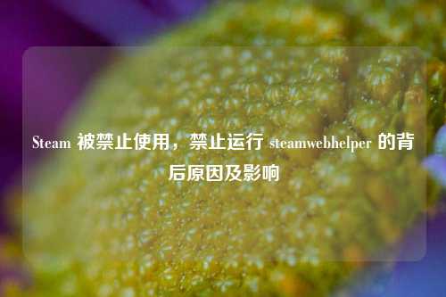 Steam 被禁止使用,禁止运行 steamwebhelper 的背后原因及影响