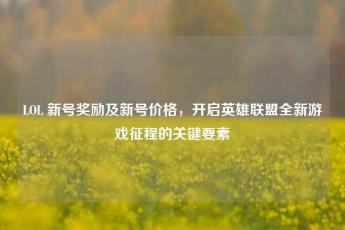 LOL 新号奖励及新号价格,开启英雄联盟全新游戏征程的关键要素