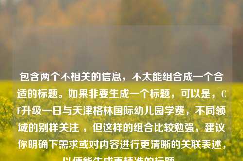 包含两个不相关的信息,不太能组合成一个合适的标题。如果非要生成一个标题,可以是,CF升级一日与天津格林国际幼儿园学费,不同领域的别样关注 ,但这样的组合比较勉强,建议你明确下需求或对内容进行更清晰的关联表述,以便能生成更精准的标题 。