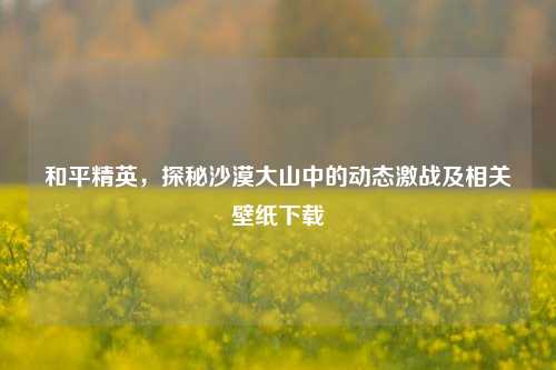 和平精英，探秘沙漠大山中的动态激战及相关壁纸下载